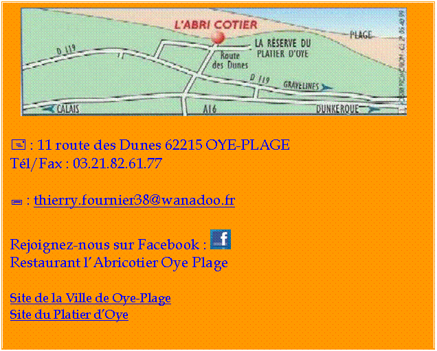 Zone de Texte:  

+ : 11 route des Dunes 62215 OYE-PLAGE
Tl/Fax : 03.21.82.61.77

; : thierry.fournier38@wanadoo.fr

Rejoignez-nous sur Facebook :  
Restaurant lAbricotier Oye Plage

Site de la Ville de Oye-Plage
Site du Platier dOye

